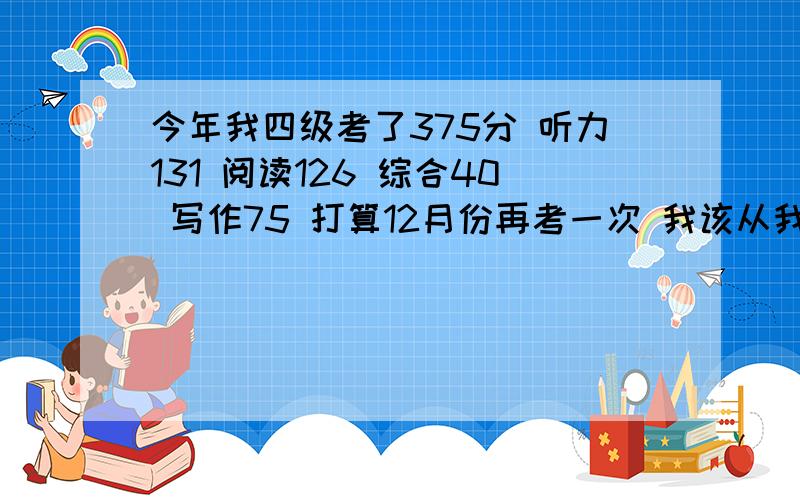 今年我四级考了375分 听力131 阅读126 综合40 写作75 打算12月份再考一次 我该从我的得分上如何强化