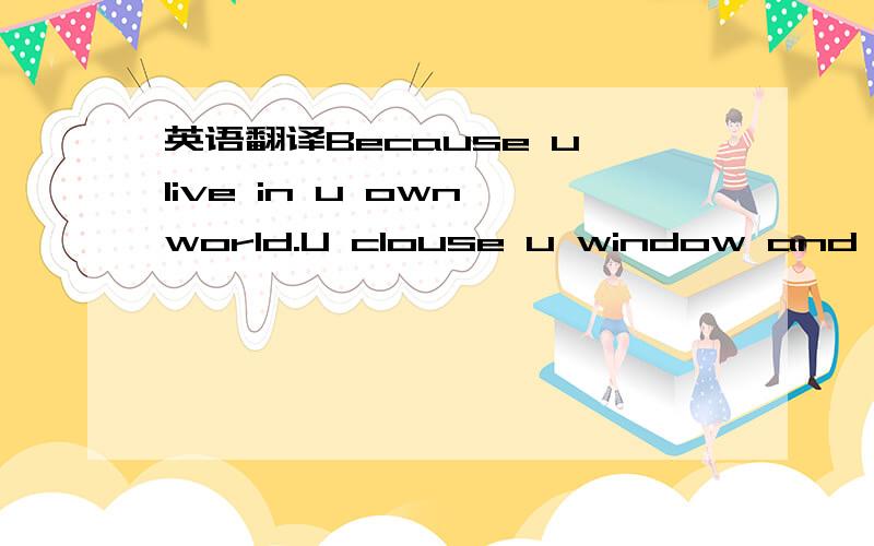 英语翻译Because u live in u own world.U clouse u window and just live in the dream.U never give u a change to love.That 's not love,I think u may know what is love.The love is the bilateral responsibility.U should find u true existence.里面有