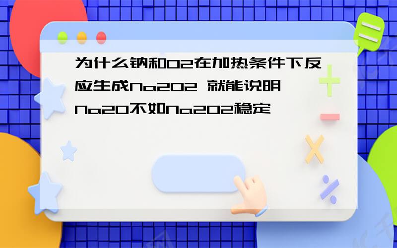 为什么钠和O2在加热条件下反应生成Na2O2 就能说明 Na2O不如Na2O2稳定