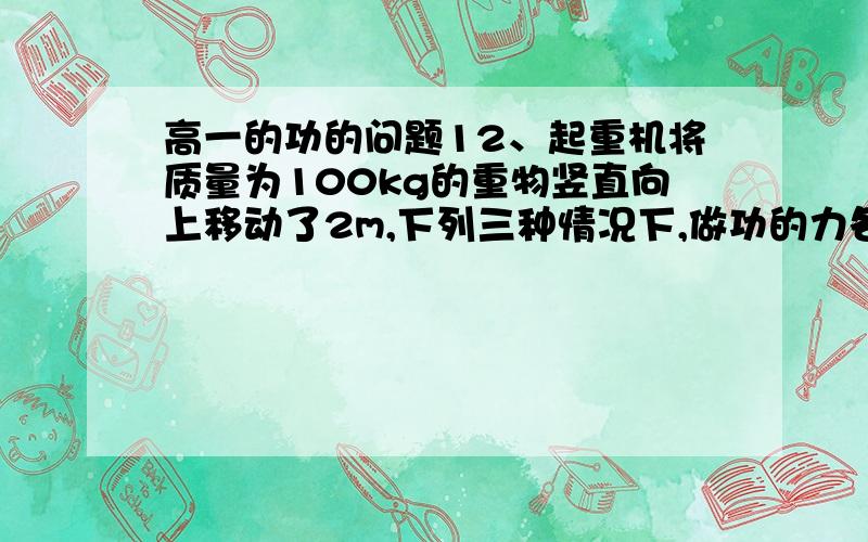 高一的功的问题12、起重机将质量为100kg的重物竖直向上移动了2m,下列三种情况下,做功的力各有哪几个?每个力做了多少功?是正功还是负功?（不计阻力,g＝9.8m/s2）?①匀加速提高,加速度a1＝0.2m