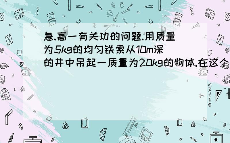 急.高一有关功的问题.用质量为5kg的均匀铁索从10m深的井中吊起一质量为20kg的物体.在这个过程中至少要做多少功?（要记入铁索重力）答案详细点可以吗?