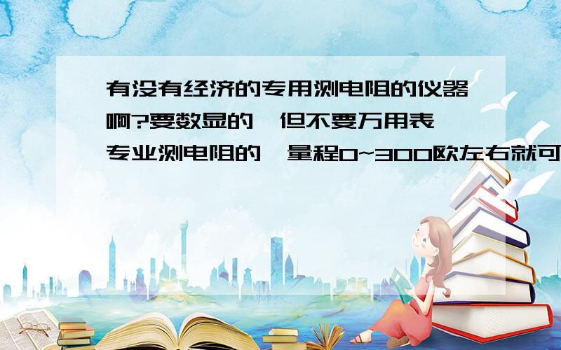 有没有经济的专用测电阻的仪器啊?要数显的,但不要万用表,专业测电阻的,量程0~300欧左右就可以了