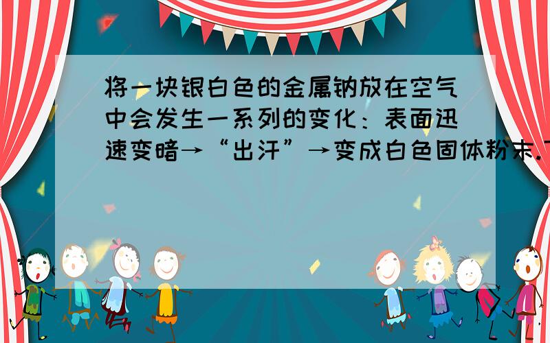 将一块银白色的金属钠放在空气中会发生一系列的变化：表面迅速变暗→“出汗”→变成白色固体粉末.下列有关叙述不正确的是（ ）A．表面迅速变暗是因为生成了氧化钠B．“出汗”是因为