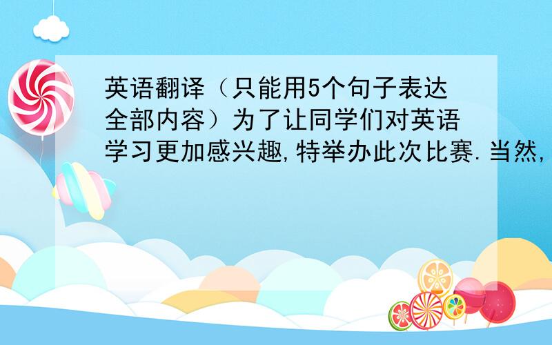 英语翻译（只能用5个句子表达全部内容）为了让同学们对英语学习更加感兴趣,特举办此次比赛.当然,在竞赛中获得一等奖的同学将获得证书和奖品一份.高一年级的所有同学都可参赛.请有意