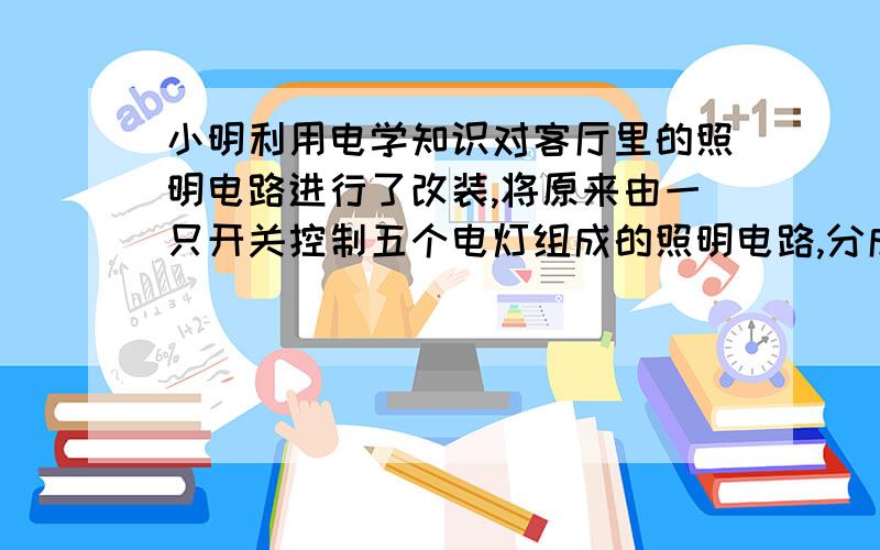 小明利用电学知识对客厅里的照明电路进行了改装,将原来由一只开关控制五个电灯组成的照明电路,分成两组,分别由两个开关控制,需要较强的亮度时全部灯泡都亮,不需要痕量时只是两个灯