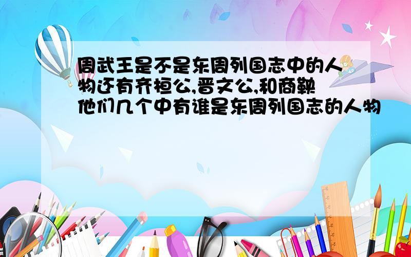 周武王是不是东周列国志中的人物还有齐桓公,晋文公,和商鞅他们几个中有谁是东周列国志的人物