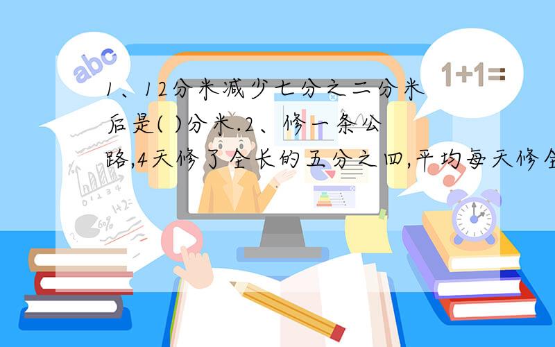 1、12分米减少七分之二分米后是( )分米.2、修一条公路,4天修了全长的五分之四,平均每天修全长的（ ）,修完这条公路共需（ ）天.3、小华和小军去买画片,小军买张数是小华的2.5倍.小华又买