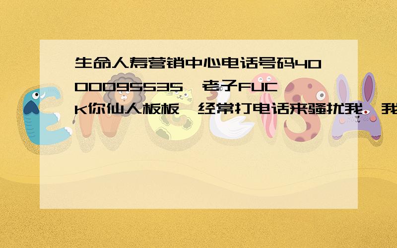 生命人寿营销中心电话号码4000095535,老子FUCK你仙人板板,经常打电话来骚扰我,我说我不办理,他二大爷.居然说我 是神仙吗.你觉得你是神仙吗,一辈子不会出什么事情.我真的无语了,强烈鄙视,