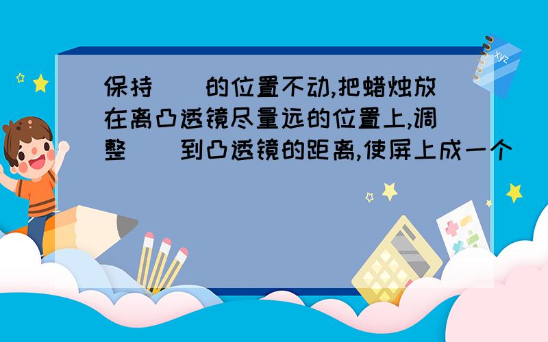 保持（）的位置不动,把蜡烛放在离凸透镜尽量远的位置上,调整（）到凸透镜的距离,使屏上成一个（）的像.观察像的（）、（）,测量物距和像距.按蜡烛由（）到（）的顺序重复上述实验.