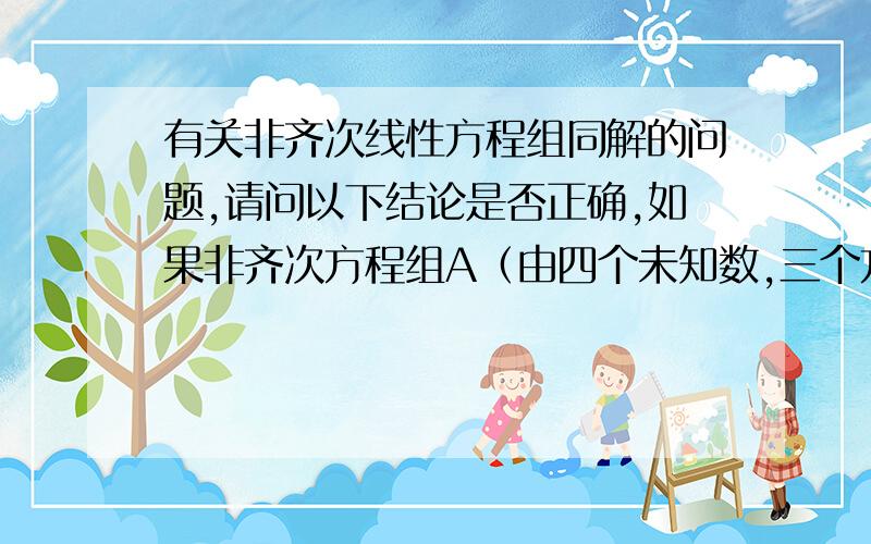 有关非齐次线性方程组同解的问题,请问以下结论是否正确,如果非齐次方程组A（由四个未知数,三个方程构成）的解都是非齐次方程组B的解,而B（四个未知数,两个方程构成)的解不都是A的解,