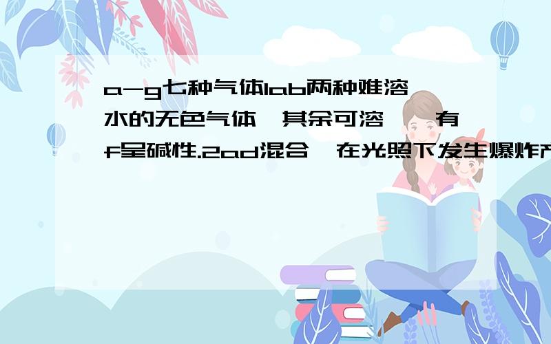 a-g七种气体1ab两种难溶水的无色气体,其余可溶,惟有f呈碱性.2ad混合,在光照下发生爆炸产生e3ab在一定条件下可生成f4ef相遇有白烟生成5g可使溴水褪色,可也可使c氧化为黄色固体6c在较高温度下