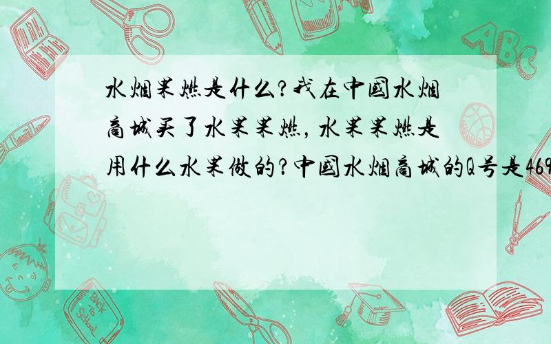 水烟果燃是什么?我在中国水烟商城买了水果果燃，水果果燃是用什么水果做的？中国水烟商城的Q号是469174943