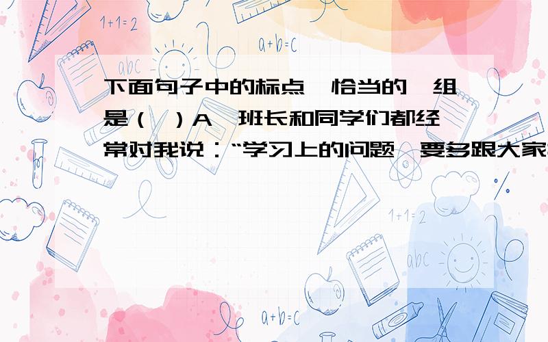 下面句子中的标点,恰当的一组是（ ）A、班长和同学们都经常对我说：“学习上的问题,要多跟大家探讨,要多向老师请教.”B、目录学专家张之洞也说：“读书不知要领,劳而无功.知某书宜读