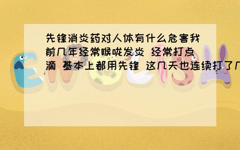 先锋消炎药对人体有什么危害我前几年经常喉咙发炎 经常打点滴 基本上都用先锋 这几天也连续打了几次点滴 也是先锋 我想问下先锋对人体危害大吗 我才19岁啊 特别是对大脑智商危害大吗