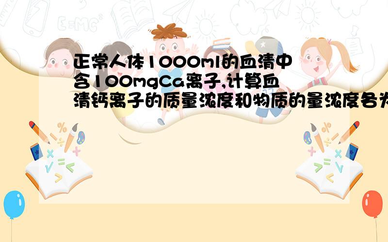 正常人体1000ml的血清中含100mgCa离子,计算血清钙离子的质量浓度和物质的量浓度各为多少