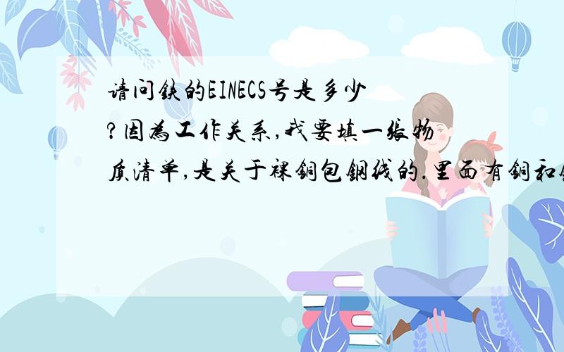 请问铁的EINECS号是多少?因为工作关系,我要填一张物质清单,是关于裸铜包钢线的.里面有铜和钢,我知道钢就是铁.只是我想知道铁的EINECS号和CAS号.请知情人士帮帮忙,