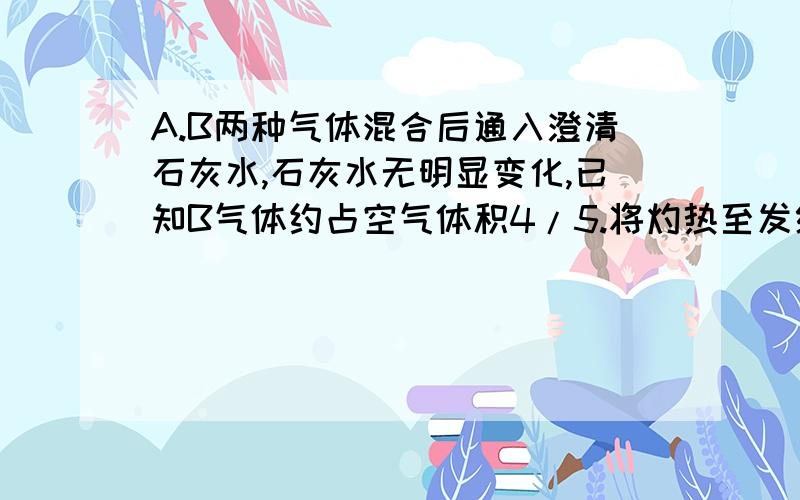 A.B两种气体混合后通入澄清石灰水,石灰水无明显变化,已知B气体约占空气体积4/5.将灼热至发红光的黑色固体D放到混合气体中,D燃烧生成新气体C.C能使澄清石灰水变浑浊