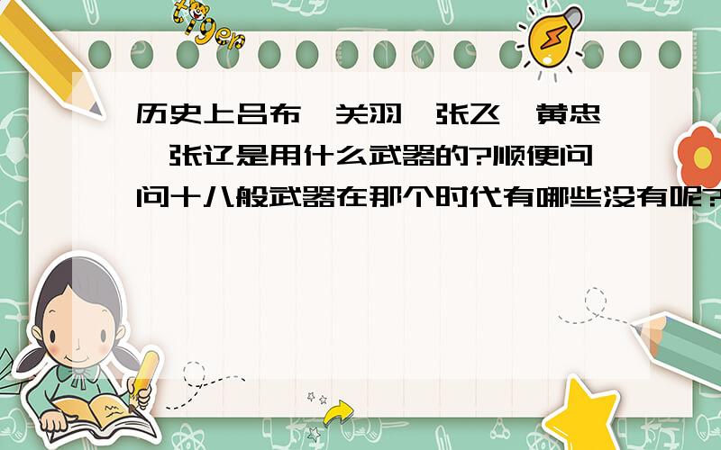 历史上吕布、关羽、张飞、黄忠、张辽是用什么武器的?顺便问问十八般武器在那个时代有哪些没有呢?请注意看题,我都说是要历史的了,别拿演义的来混.而且请给我圆满答案,别只给一个半个