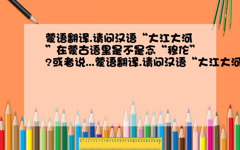 蒙语翻译.请问汉语“大江大河”在蒙古语里是不是念“穆伦”?或者说...蒙语翻译.请问汉语“大江大河”在蒙古语里是不是念“穆伦”?或者说蒙语“穆伦”翻译成汉语是不是“大江大河”的