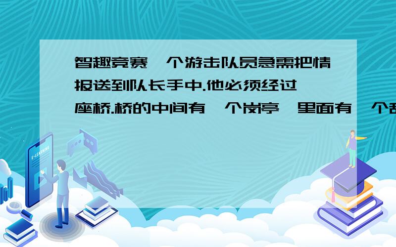 智趣竞赛一个游击队员急需把情报送到队长手中.他必须经过一座桥.桥的中间有一个岗亭,里面有一个敌人的哨兵负责警戒.由于一个人最快也要走7分钟才能过桥,而哨兵每隔5分钟就出来一次,