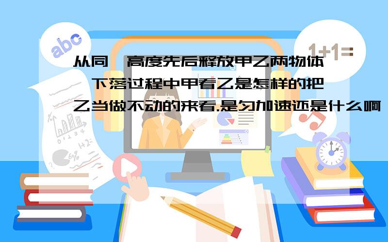 从同一高度先后释放甲乙两物体,下落过程中甲看乙是怎样的把乙当做不动的来看.是匀加速还是什么啊