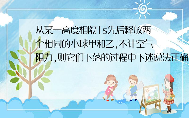 从某一高度相隔1s先后释放两个相同的小球甲和乙,不计空气阻力,则它们下落的过程中下述说法正确的是（A）两球距离保持不变；　　　　　　（B）两球的距离越来越小；（C）两球的速度差