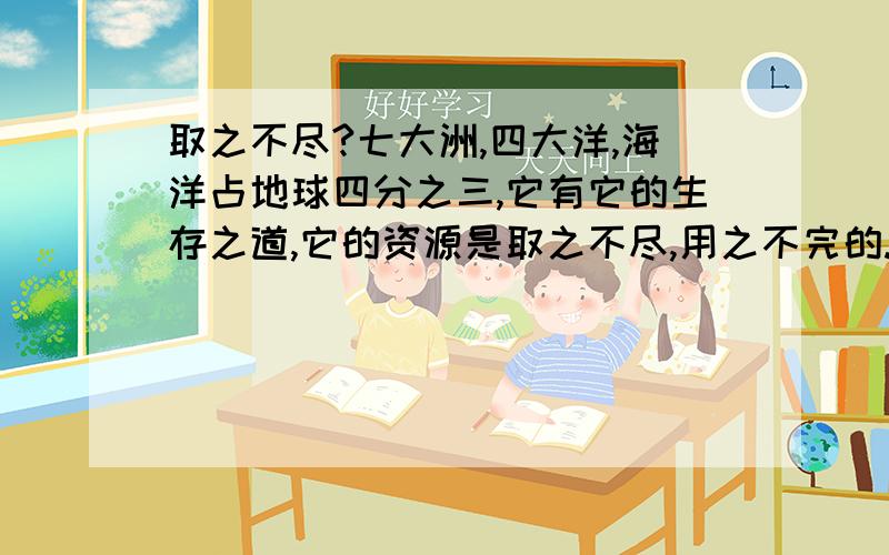 取之不尽?七大洲,四大洋,海洋占地球四分之三,它有它的生存之道,它的资源是取之不尽,用之不完的.我们应多向海洋掏宝.比如捕鱼炼油,海里植物