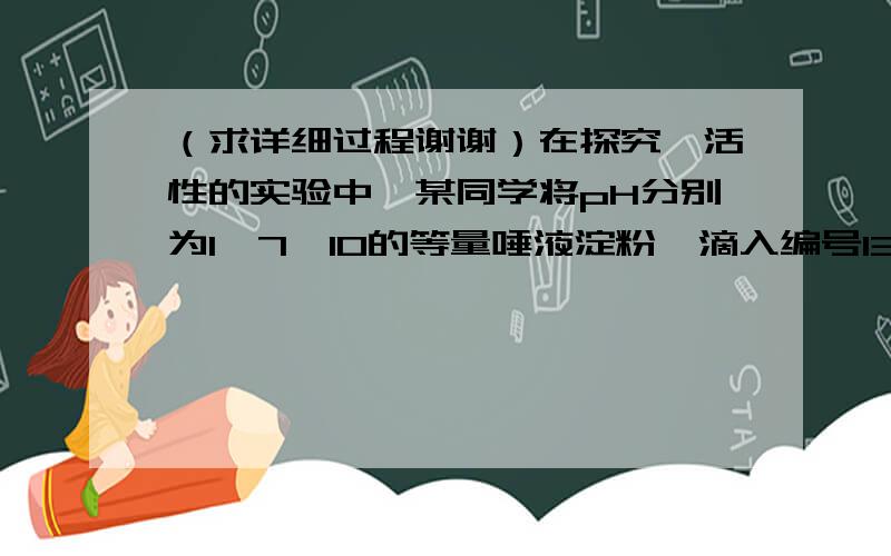 （求详细过程谢谢）在探究酶活性的实验中,某同学将pH分别为1,7,10的等量唾液淀粉酶滴入编号13.在探究酶的活性实验中,某同学将pH值分别为1、7、10的等量唾液淀粉酶滴入编号为甲、乙、丙的