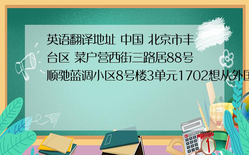 英语翻译地址 中国 北京市丰台区 菜户营西街三路居88号顺驰蓝调小区8号楼3单元1702想从外国买点东西.代购公司让翻译成英文