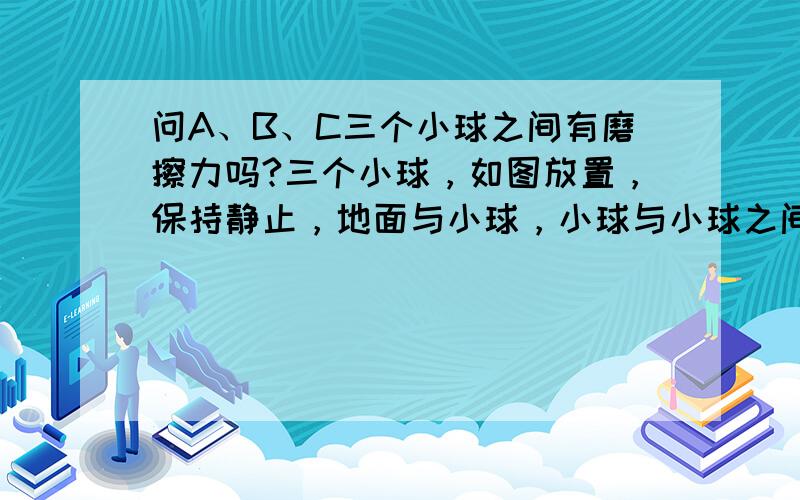 问A、B、C三个小球之间有磨擦力吗?三个小球，如图放置，保持静止，地面与小球，小球与小球之间的接触面都是粗糙的。问小球之间有磨擦力吗？为什么？