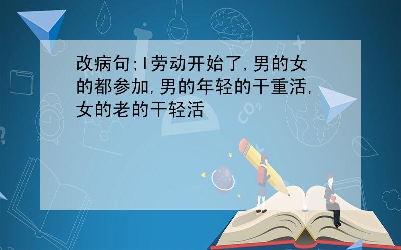 改病句;l劳动开始了,男的女的都参加,男的年轻的干重活,女的老的干轻活