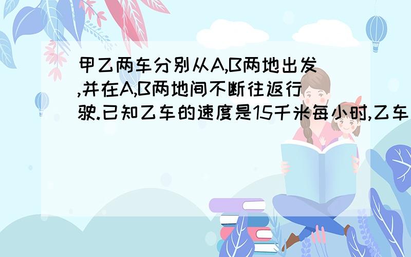 甲乙两车分别从A,B两地出发,并在A,B两地间不断往返行驶.已知乙车的速度是15千米每小时,乙车的速度是25千米每小时,甲、乙两车第三次相遇地点与第四次相遇地点相差100千米.求A、B两地的距