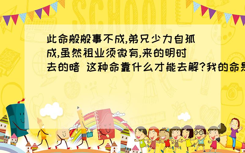 此命般般事不成,弟兄少力自孤成,虽然祖业须微有,来的明时去的暗 这种命靠什么才能去解?我的命是3两7,靠什么才能去解开这个不好的命?我这家庭本来条件就不好了,那来的败家的一说呢?我