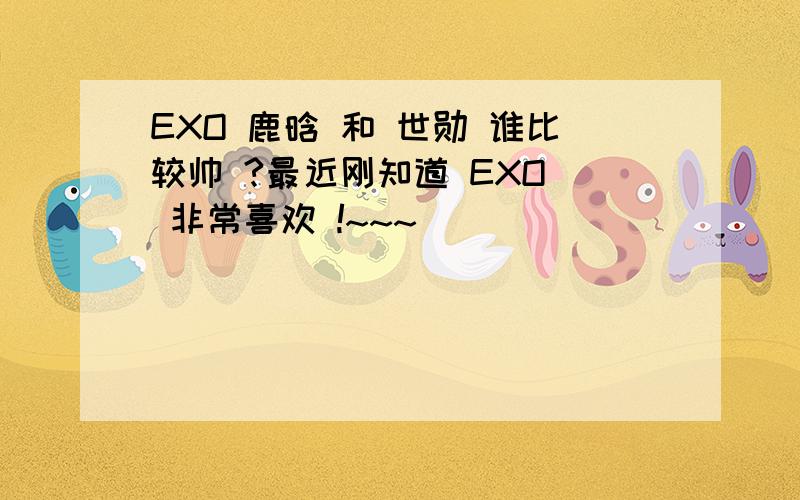 EXO 鹿晗 和 世勋 谁比较帅 ?最近刚知道 EXO  非常喜欢 !~~~