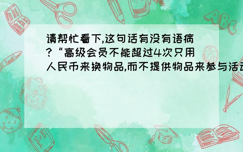 请帮忙看下,这句话有没有语病?“高级会员不能超过4次只用人民币来换物品,而不提供物品来参与活动.”