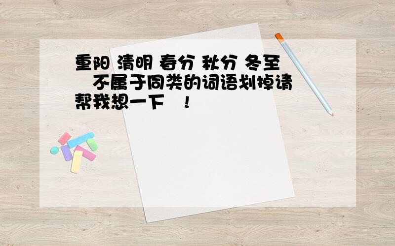 重阳 清明 春分 秋分 冬至   不属于同类的词语划掉请帮我想一下啰!