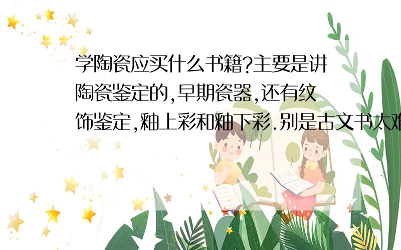 学陶瓷应买什么书籍?主要是讲陶瓷鉴定的,早期瓷器,还有纹饰鉴定,釉上彩和釉下彩.别是古文书太难看.《中国陶瓷史》怎么样,那一部好