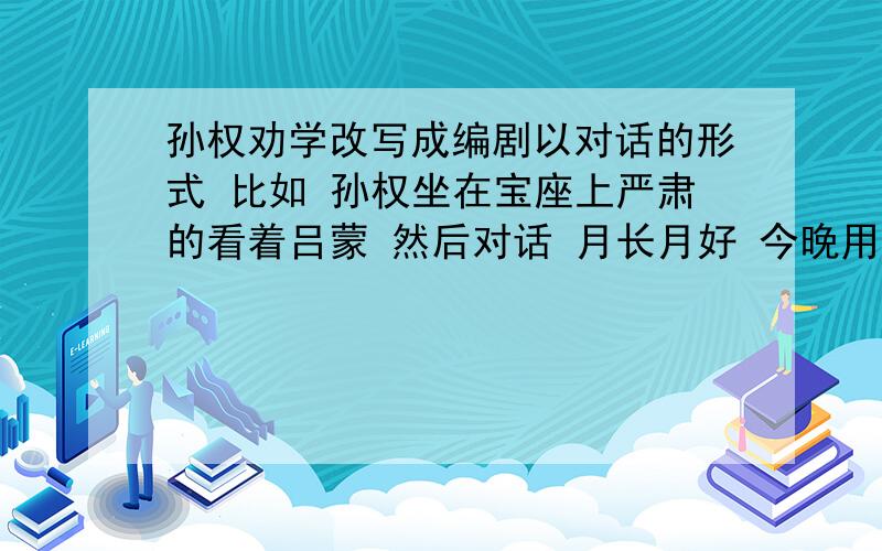 孙权劝学改写成编剧以对话的形式 比如 孙权坐在宝座上严肃的看着吕蒙 然后对话 月长月好 今晚用