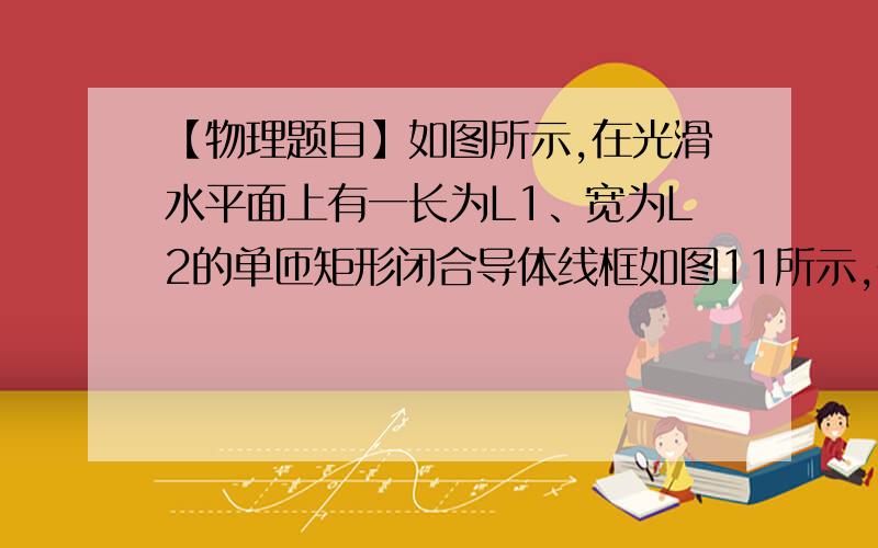 【物理题目】如图所示,在光滑水平面上有一长为L1、宽为L2的单匝矩形闭合导体线框如图11所示,在光滑水平面上有一长为L1、宽为L2的单匝矩形闭合导体线框abcd,处于磁感应强度为B的有界匀强