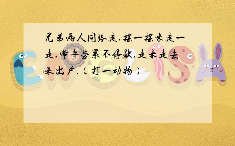 兄弟两人同路走,摆一摆来走一走,常年劳累不停歇,走来走去未出户.（打一动物）