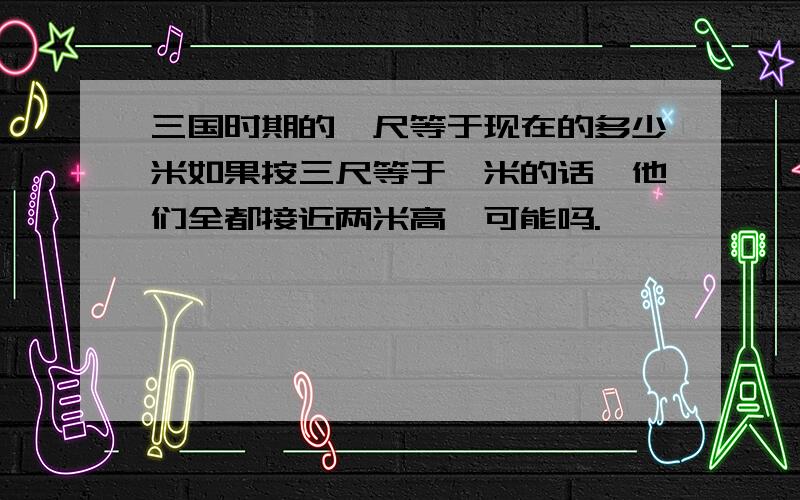 三国时期的一尺等于现在的多少米如果按三尺等于一米的话,他们全都接近两米高,可能吗.