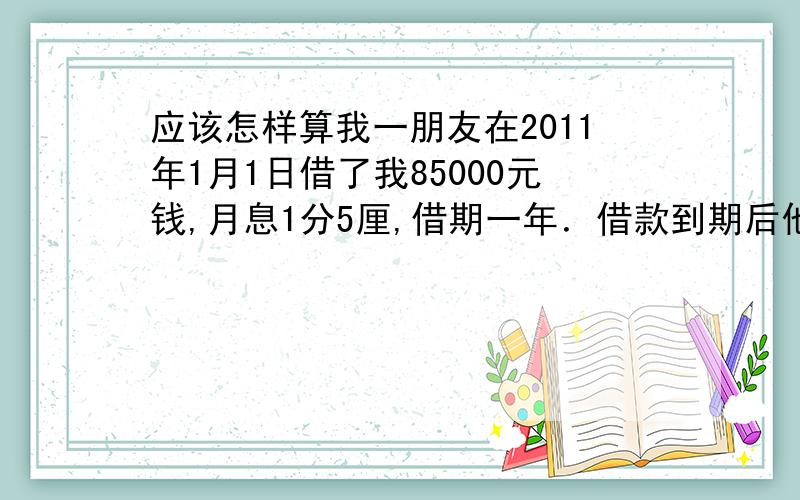 应该怎样算我一朋友在2011年1月1日借了我85000元钱,月息1分5厘,借期一年．借款到期后他以种种理由说没钱,最近终于达成意见,从2014年5月开始,分15个月还．请问借期到期后的利息怎么算?在还