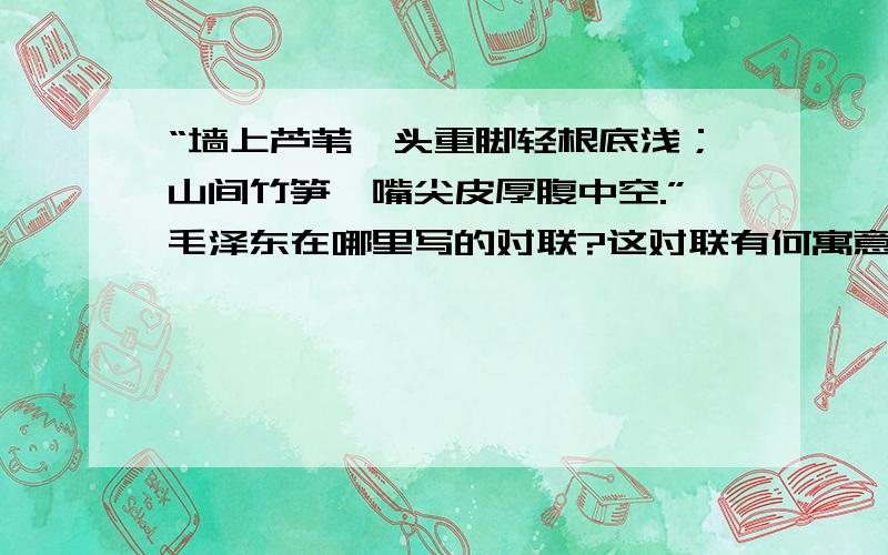 “墙上芦苇,头重脚轻根底浅；山间竹笋,嘴尖皮厚腹中空.”毛泽东在哪里写的对联?这对联有何寓意?为什么芦苇对头重脚轻根底浅?不理解