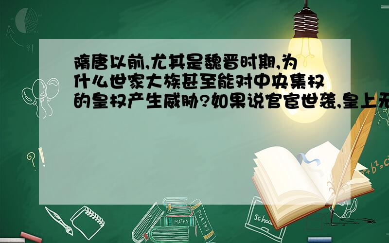 隋唐以前,尤其是魏晋时期,为什么世家大族甚至能对中央集权的皇权产生威胁?如果说官宦世袭,皇上无人可用,科举取士才能广积人才,但皇上拥有任命官吏的权利,秦汉也不乏寒门为官,为什么