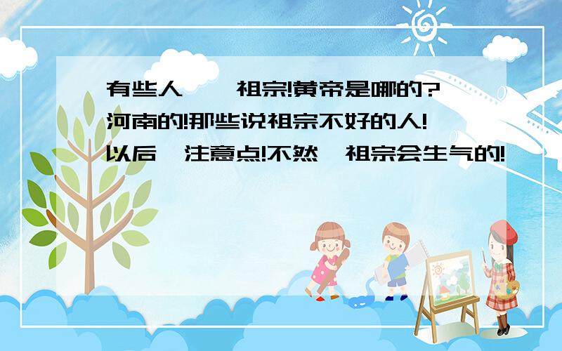 有些人亵渎祖宗!黄帝是哪的?河南的!那些说祖宗不好的人!以后,注意点!不然,祖宗会生气的!