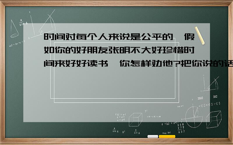 时间对每个人来说是公平的,假如你的好朋友张明不大好珍惜时间来好好读书,你怎样劝他?把你说的话写下来,要含有一句珍惜时间的名言警句喽!