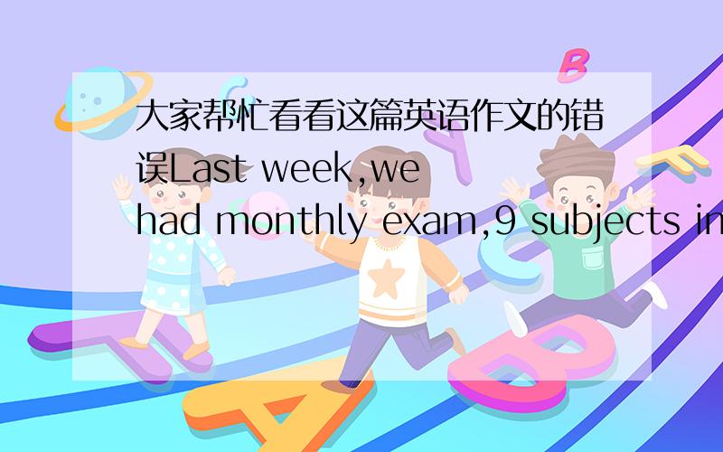 大家帮忙看看这篇英语作文的错误Last week,we had monthly exam,9 subjects included.After every exam,I checked the answers with others and find some of my answers were not the same like my classmates'.What was more,the maths questions were