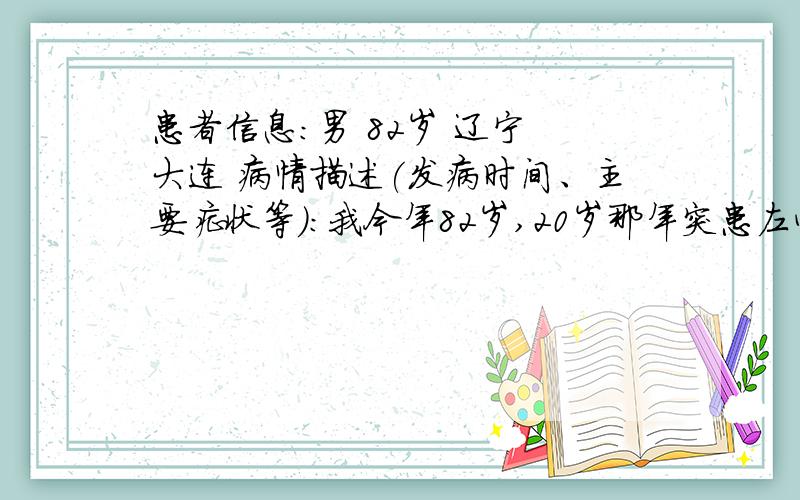 患者信息：男 82岁 辽宁 大连 病情描述(发病时间、主要症状等)：我今年82岁,20岁那年突患左心衰心脏病,虽然经抢救脱险但病未好,十几年来,常年吃药中西药不断,每年住院少则两次多到三到