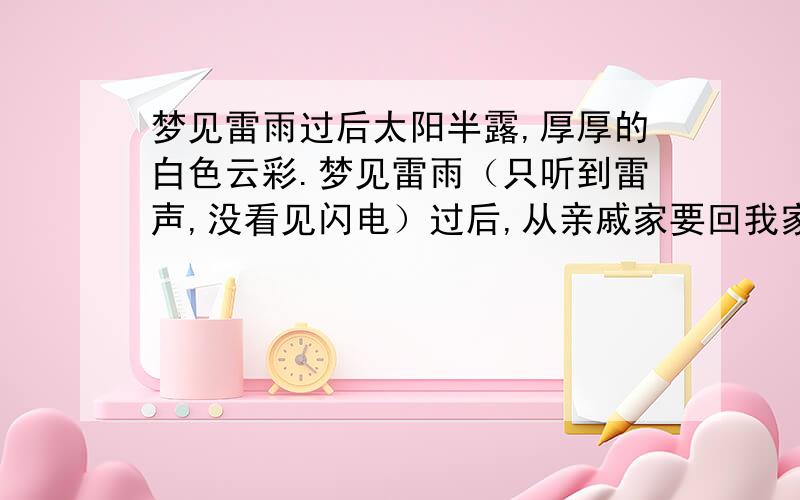 梦见雷雨过后太阳半露,厚厚的白色云彩.梦见雷雨（只听到雷声,没看见闪电）过后,从亲戚家要回我家,出门看了一下天空,太阳半露,厚厚的白色云彩.意识里说还会打雷下雨,回家,我要骑自行车