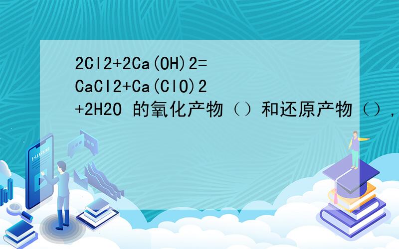 2Cl2+2Ca(OH)2=CaCl2+Ca(ClO)2+2H2O 的氧化产物（）和还原产物（）,氧化剂与还原剂质量之比（）若将漂白粉投入一含少量CO2和水蒸气的密闭玻璃容器内,并且不断用强光充分照射,最终容器内剩余的固